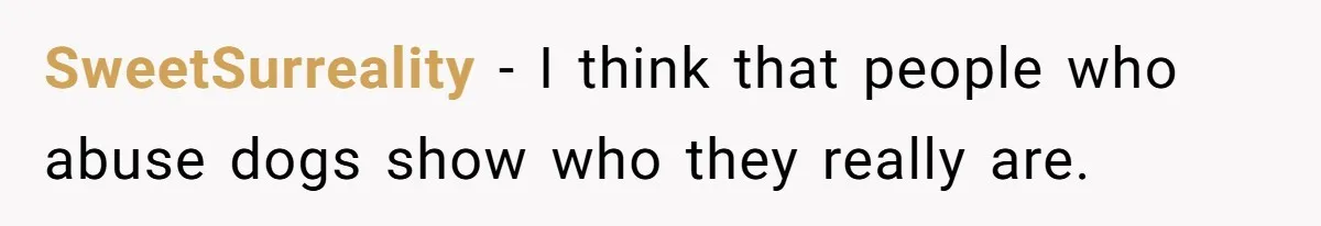 SweetSurreality − I think that people who abuse dogs show who they really are.
