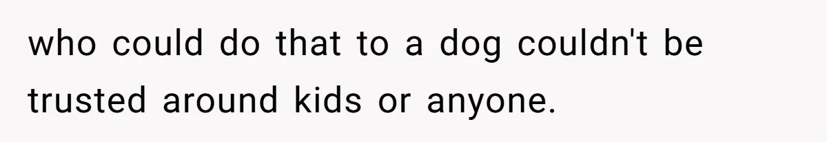 who could do that to a dog couldn't be trusted around kids or anyone.