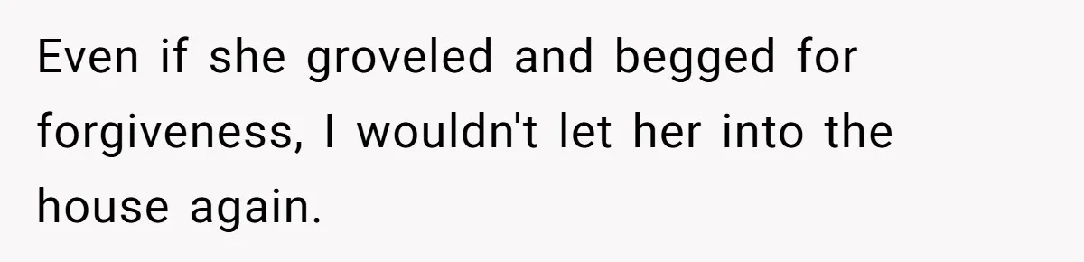 Even if she groveled and begged for forgiveness, I wouldn't let her into the house again.