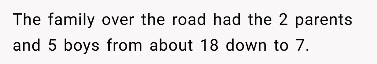 The family over the road had the 2 parents and 5 boys from about 18 down to 7.