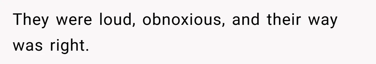 They were loud, obnoxious, and their way was right.