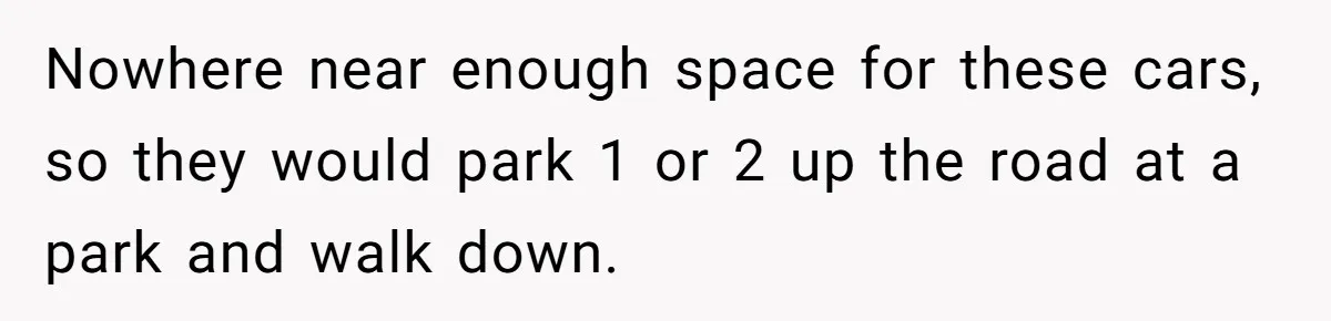 Nowhere near enough space for these cars, so they would park 1 or 2 up the road at a park and walk down.