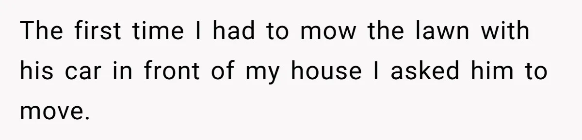 The first time I had to mow the lawn with his car in front of my house I asked him to move.