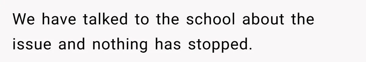 We have talked to the school about the issue and nothing has stopped.