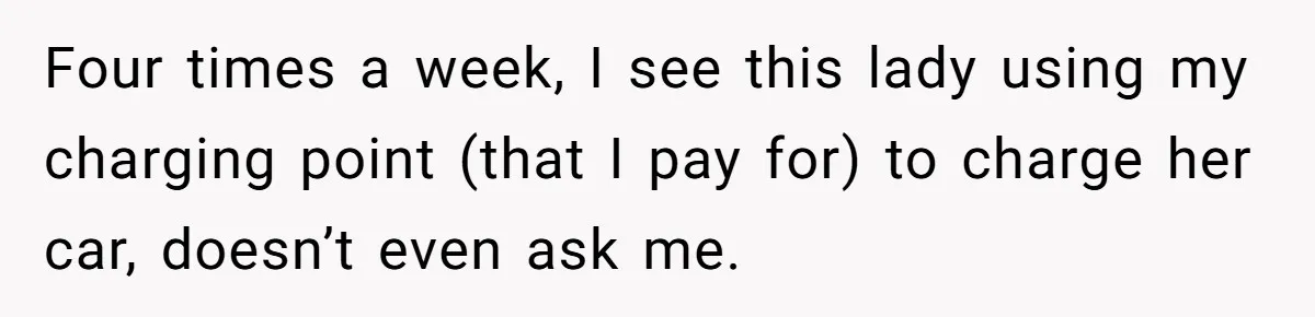 Four times a week, I see this lady using my charging point (that I pay for) to charge her car, doesn’t even ask me.