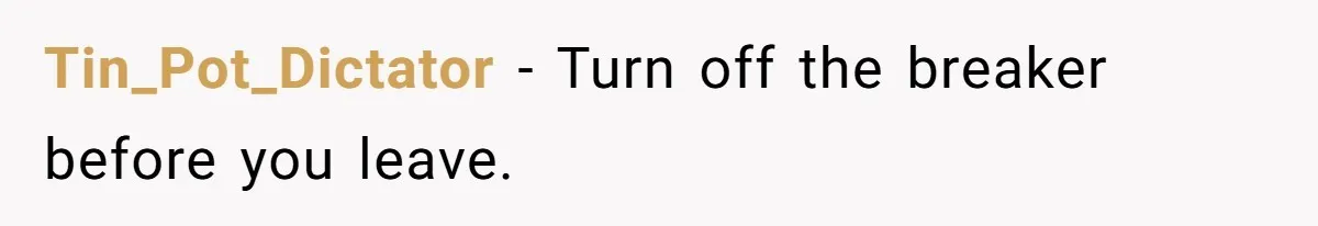 Tin_Pot_Dictator − Turn off the breaker before you leave.