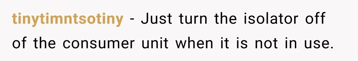 tinytimntsotiny − Just turn the isolator off of the consumer unit when it is not in use.