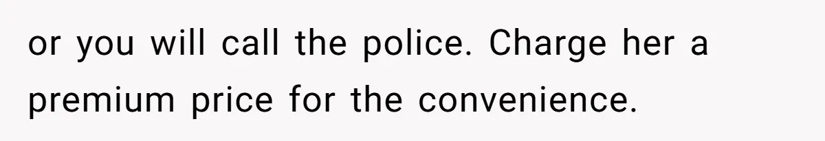 or you will call the police. Charge her a premium price for the convenience.