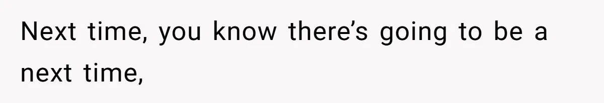 Next time, you know there’s going to be a next time,