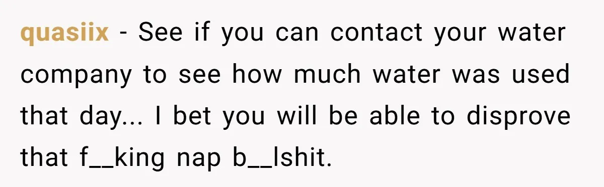 How a "Relaxing Bath" Turned Into a Waterlogged Disaster for This Heartbroken Couple quasiix − See if you can contact your water company to see how much water was used that day... I bet you will be able to disprove that f__king nap...