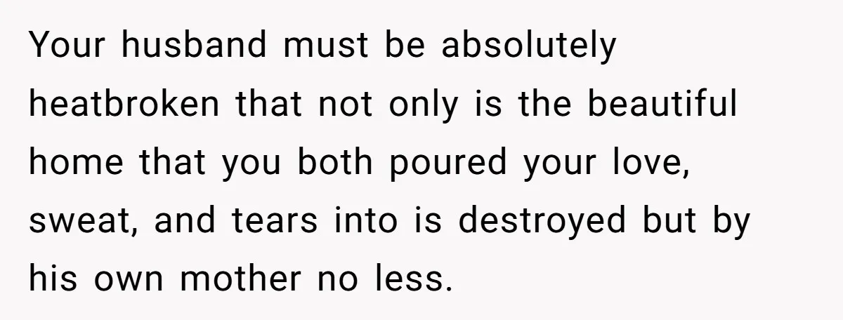 How a "Relaxing Bath" Turned Into a Waterlogged Disaster for This Heartbroken Couple Your husband must be absolutely heatbroken that not only is the beautiful home that you both poured your love, sweat, and tears into is destroyed but by his own mother...