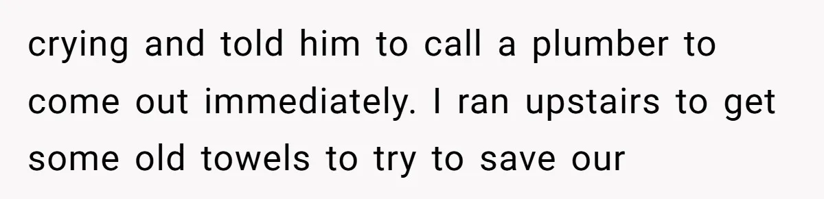 How a "Relaxing Bath" Turned Into a Waterlogged Disaster for This Heartbroken Couple crying and told him to call a plumber to come out immediately. I ran upstairs to get some old towels to try to save our