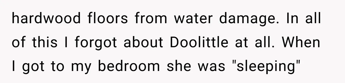 How a "Relaxing Bath" Turned Into a Waterlogged Disaster for This Heartbroken Couple hardwood floors from water damage. In all of this I forgot about Doolittle at all. When I got to my bedroom she was "sleeping"