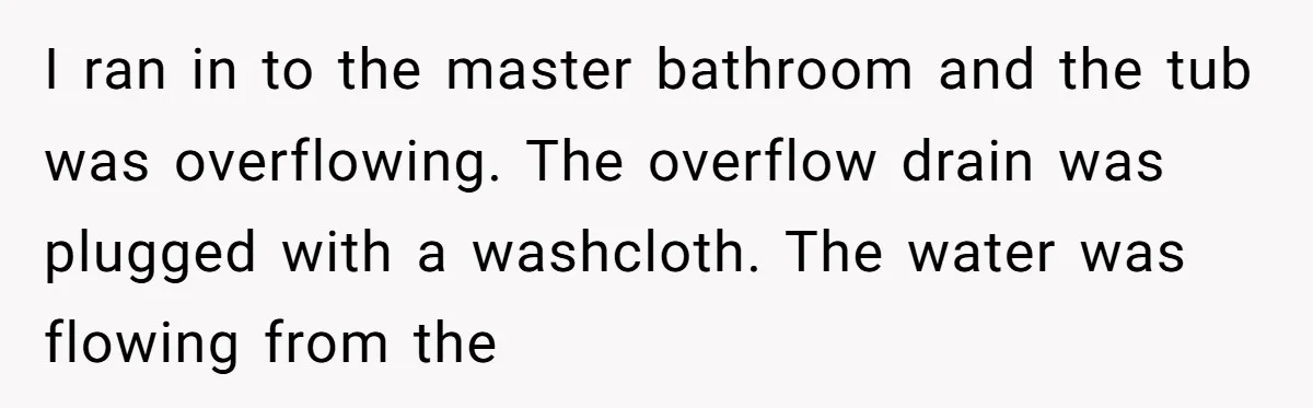 How a "Relaxing Bath" Turned Into a Waterlogged Disaster for This Heartbroken Couple I ran in to the master bathroom and the tub was overflowing. The overflow drain was plugged with a washcloth. The water was flowing from the