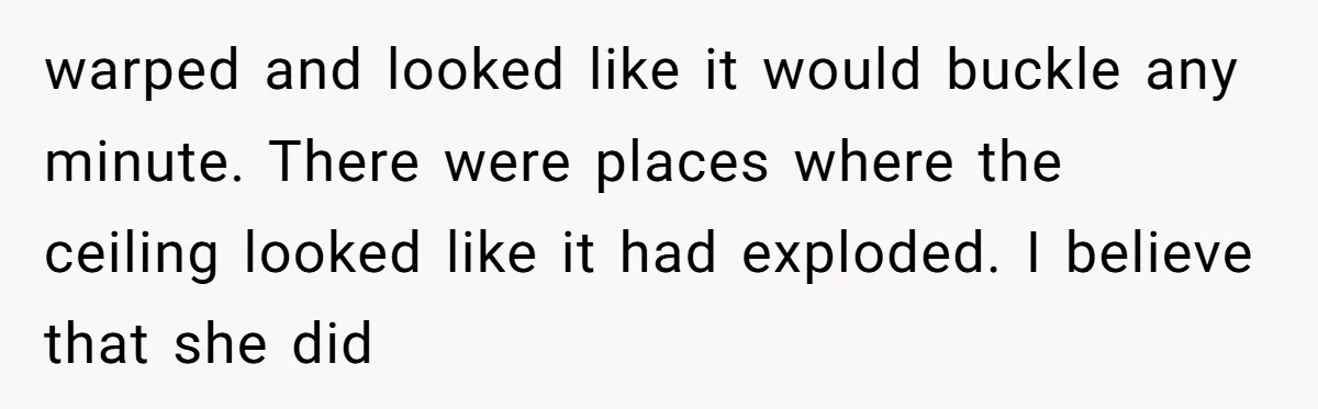 How a "Relaxing Bath" Turned Into a Waterlogged Disaster for This Heartbroken Couple warped and looked like it would buckle any minute. There were places where the ceiling looked like it had exploded. I believe that she did