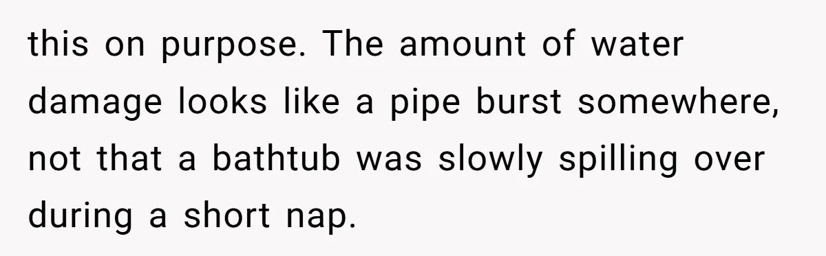 How a "Relaxing Bath" Turned Into a Waterlogged Disaster for This Heartbroken Couple this on purpose. The amount of water damage looks like a pipe burst somewhere, not that a bathtub was slowly spilling over during a short nap.