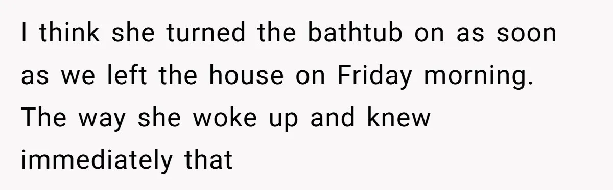 How a "Relaxing Bath" Turned Into a Waterlogged Disaster for This Heartbroken Couple I think she turned the bathtub on as soon as we left the house on Friday morning. The way she woke up and knew immediately that