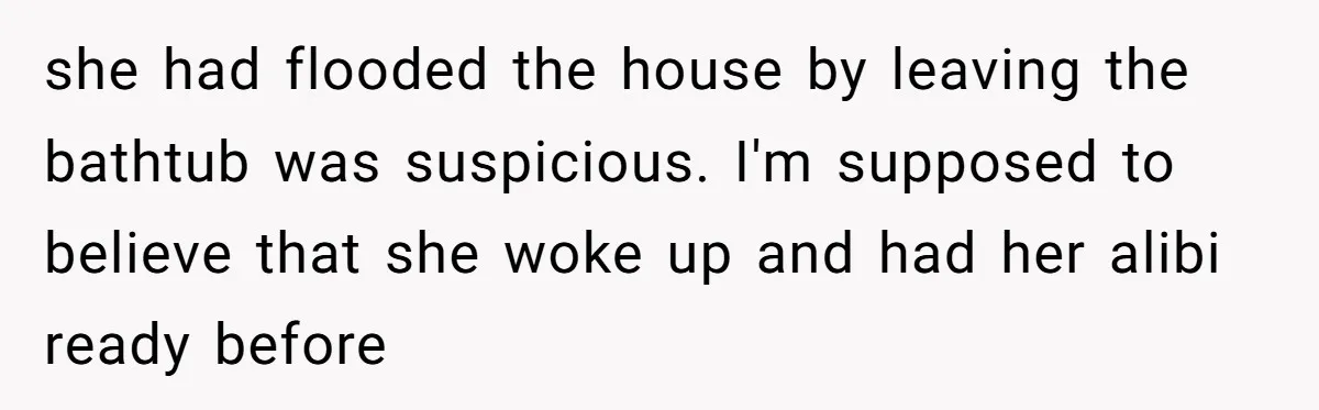 How a "Relaxing Bath" Turned Into a Waterlogged Disaster for This Heartbroken Couple she had flooded the house by leaving the bathtub was suspicious. I'm supposed to believe that she woke up and had her alibi ready before