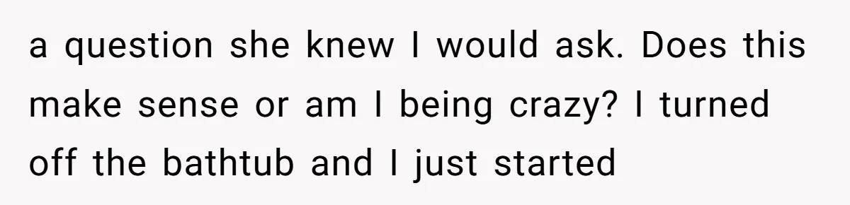 How a "Relaxing Bath" Turned Into a Waterlogged Disaster for This Heartbroken Couple a question she knew I would ask. Does this make sense or am I being crazy? I turned off the bathtub and I just started