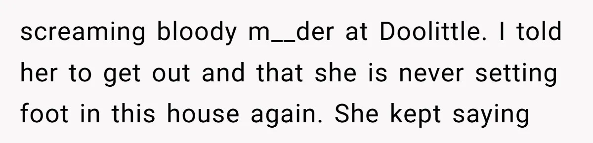 How a "Relaxing Bath" Turned Into a Waterlogged Disaster for This Heartbroken Couple screaming bloody m__der at Doolittle. I told her to get out and that she is never setting foot in this house again. She kept saying