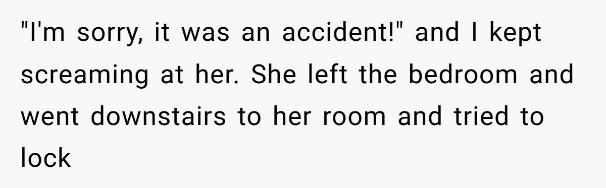How a "Relaxing Bath" Turned Into a Waterlogged Disaster for This Heartbroken Couple "I'm sorry, it was an accident!" and I kept screaming at her. She left the bedroom and went downstairs to her room and tried to lock