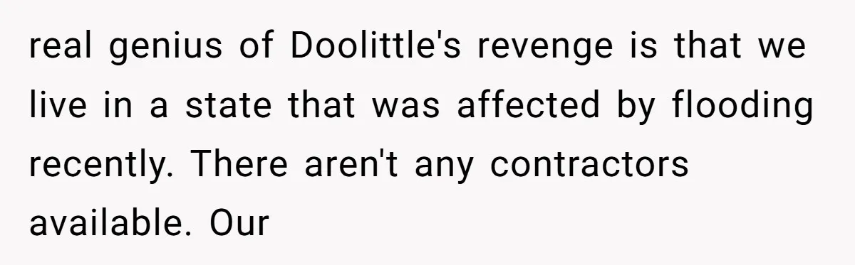 How a "Relaxing Bath" Turned Into a Waterlogged Disaster for This Heartbroken Couple real genius of Doolittle's revenge is that we live in a state that was affected by flooding recently. There aren't any contractors available. Our