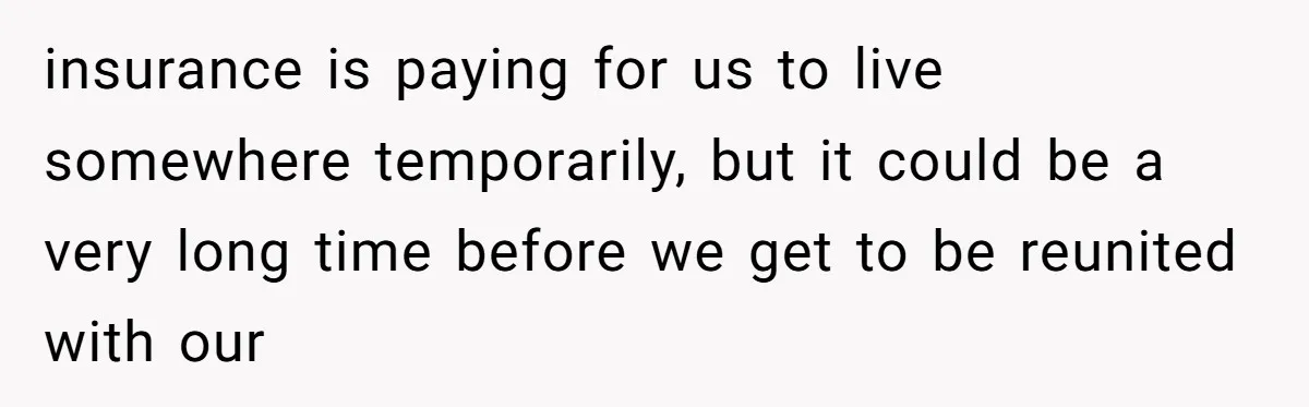 How a "Relaxing Bath" Turned Into a Waterlogged Disaster for This Heartbroken Couple insurance is paying for us to live somewhere temporarily, but it could be a very long time before we get to be reunited with our