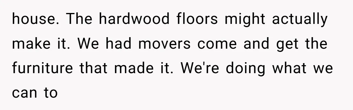 How a "Relaxing Bath" Turned Into a Waterlogged Disaster for This Heartbroken Couple house. The hardwood floors might actually make it. We had movers come and get the furniture that made it. We're doing what we can to