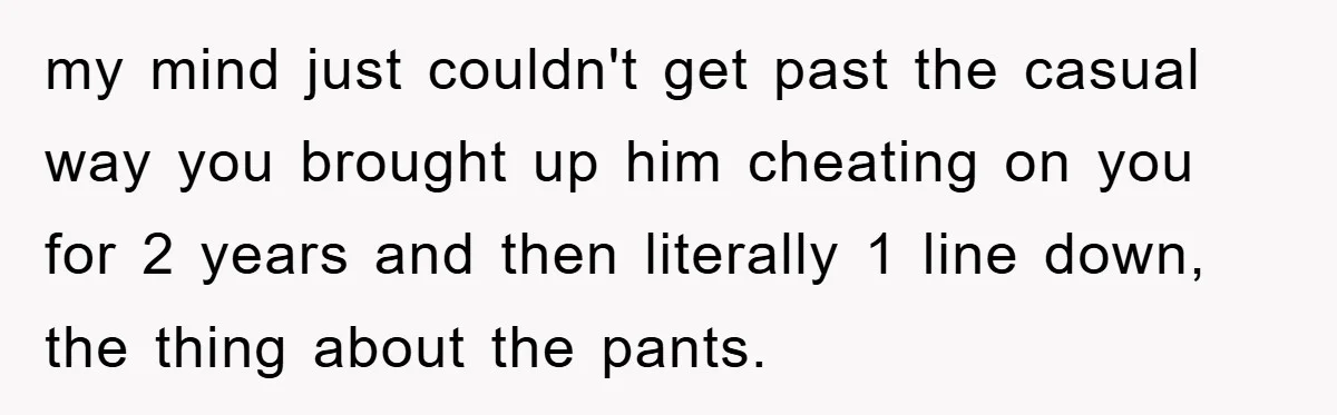 my mind just couldn't get past the casual way you brought up him cheating on you for 2 years and then literally 1 line down, the thing about the pants.