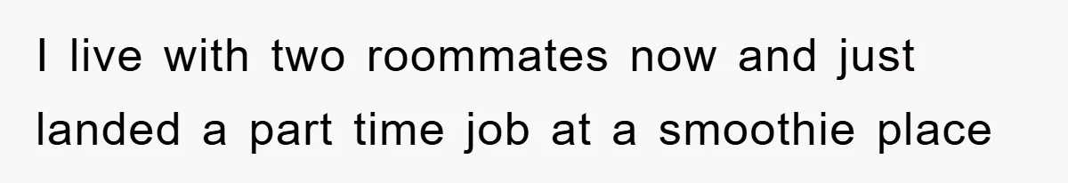 I live with two roommates now and just landed a part time job at a smoothie place