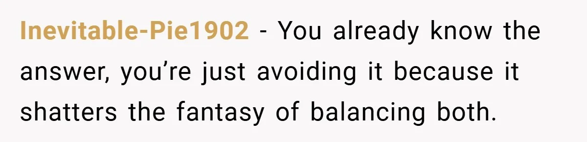 Inevitable-Pie1902 − You already know the answer, you’re just avoiding it because it shatters the fantasy of balancing both.