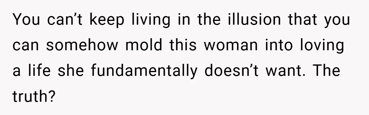 You can’t keep living in the illusion that you can somehow mold this woman into loving a life she fundamentally doesn’t want. The truth?