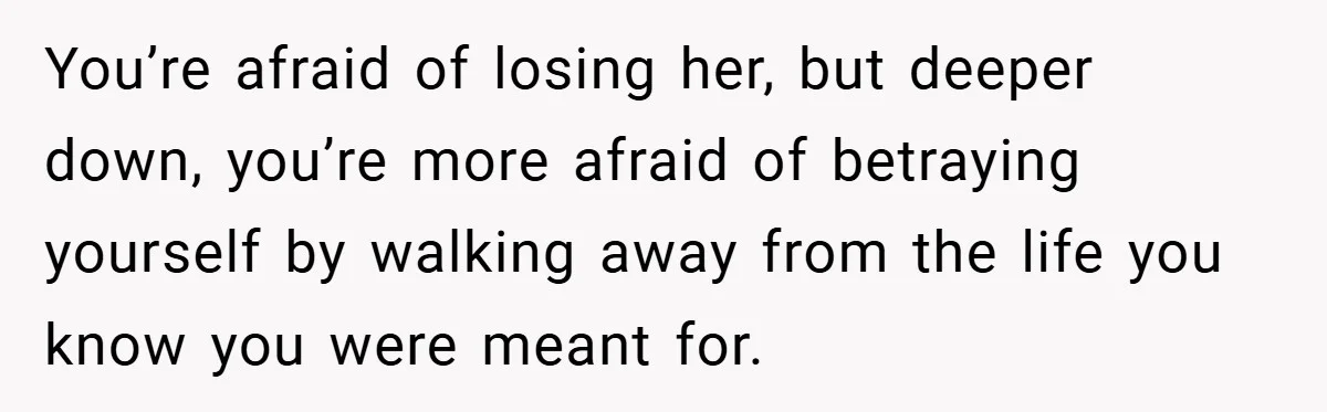 You’re afraid of losing her, but deeper down, you’re more afraid of betraying yourself by walking away from the life you know you were meant for.
