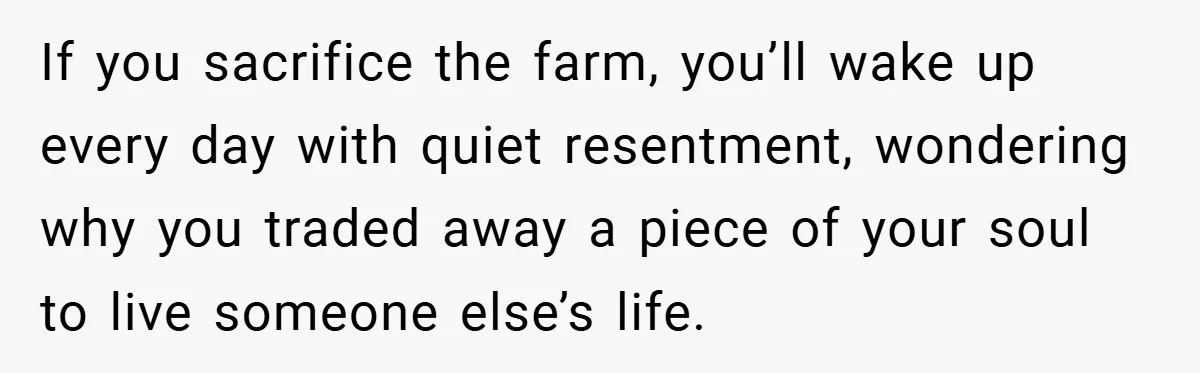 If you sacrifice the farm, you’ll wake up every day with quiet resentment, wondering why you traded away a piece of your soul to live someone else’s life.