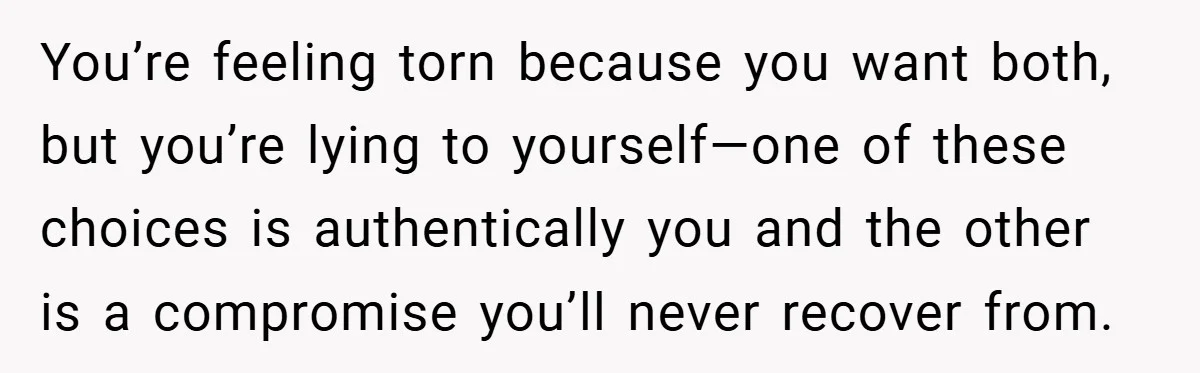 You’re feeling torn because you want both, but you’re lying to yourself—one of these choices is authentically you and the other is a compromise you’ll never recover from.