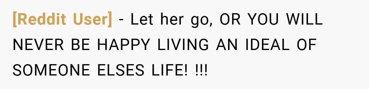 [Reddit User] − Let her go, OR YOU WILL NEVER BE HAPPY LIVING AN IDEAL OF SOMEONE ELSES LIFE! !!!