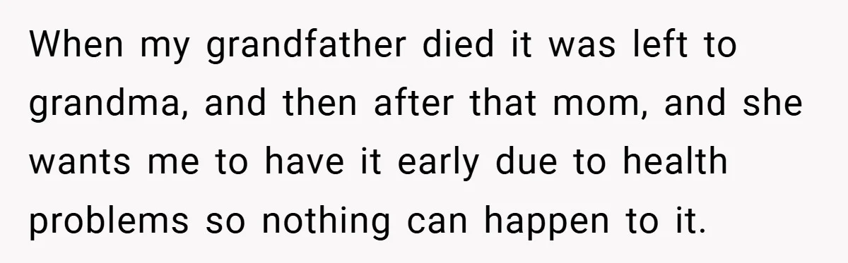 When my grandfather died it was left to grandma, and then after that mom, and she wants me to have it early due to health problems so nothing can happen...