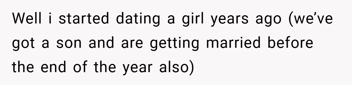 Well i started dating a girl years ago (we’ve got a son and are getting married before the end of the year also)