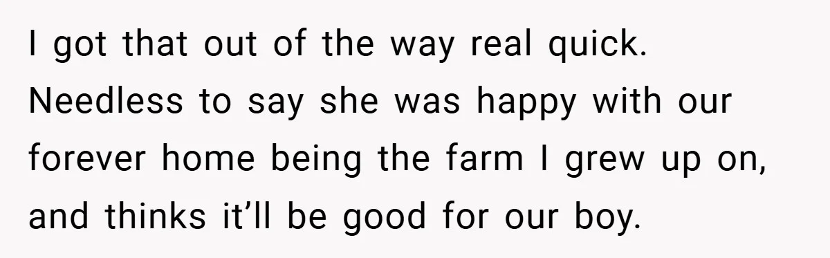 I got that out of the way real quick. Needless to say she was happy with our forever home being the farm I grew up on, and thinks it’ll be...