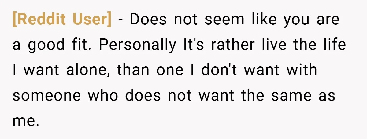[Reddit User] − Does not seem like you are a good fit. Personally It's rather live the life I want alone, than one I don't want with someone who does...