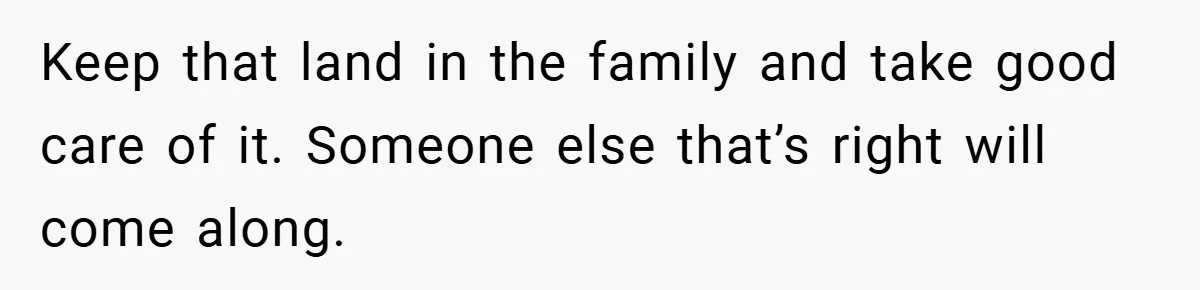 Keep that land in the family and take good care of it. Someone else that’s right will come along.