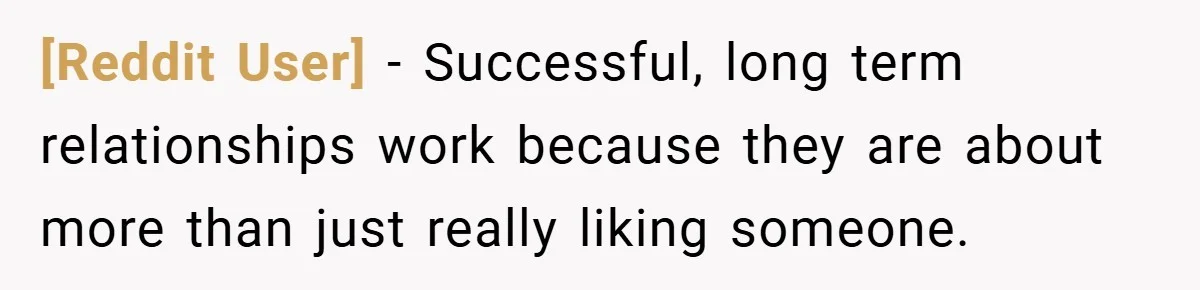 [Reddit User] − Successful, long term relationships work because they are about more than just really liking someone.