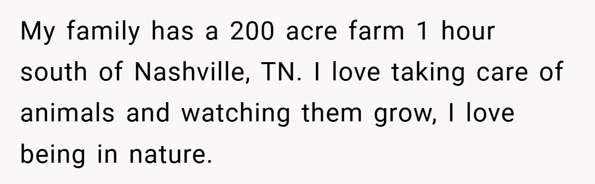 My family has a 200 acre farm 1 hour south of Nashville, TN. I love taking care of animals and watching them grow, I love being in nature.