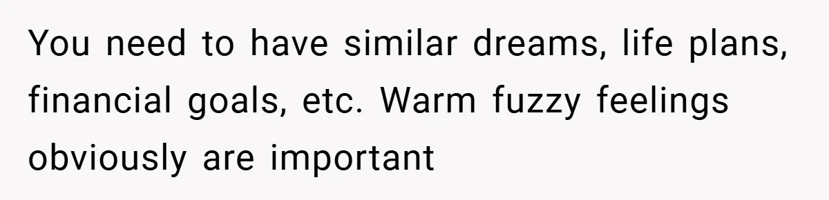 You need to have similar dreams, life plans, financial goals, etc. Warm fuzzy feelings obviously are important