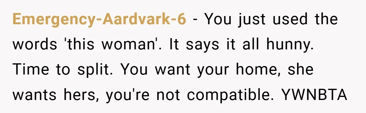 Emergency-Aardvark-6 − You just used the words 'this woman'. It says it all hunny. Time to split. You want your home, she wants hers, you're not compatible. YWNBTA