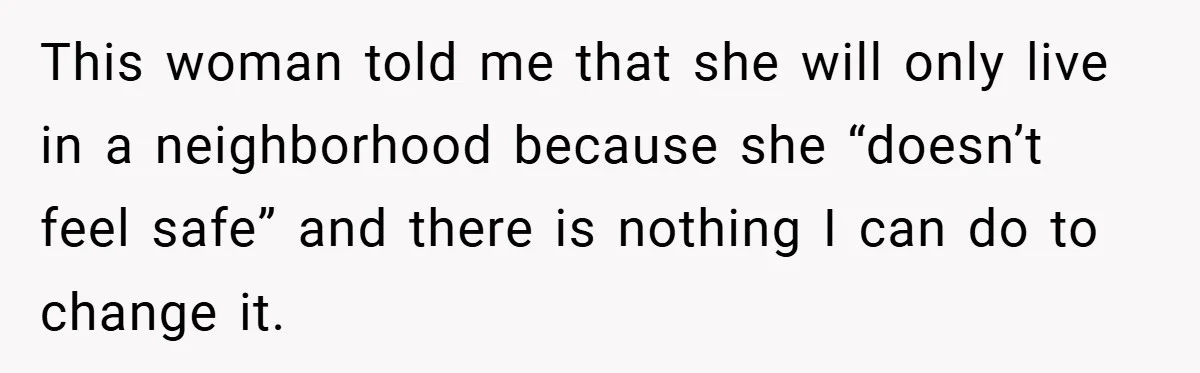 This woman told me that she will only live in a neighborhood because she “doesn’t feel safe” and there is nothing I can do to change it.