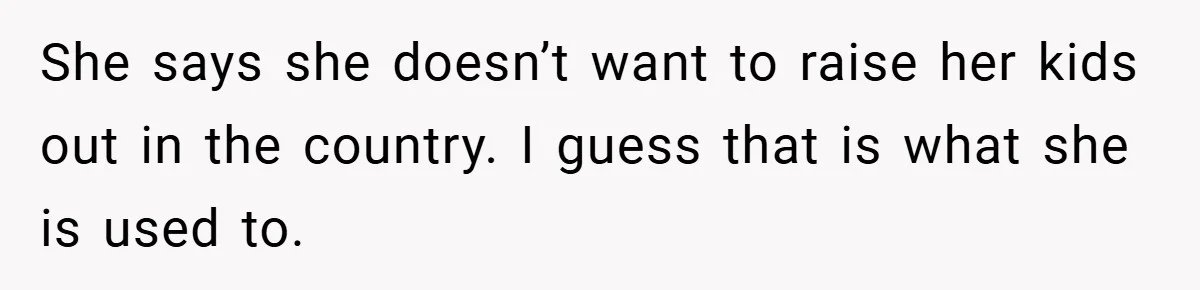 She says she doesn’t want to raise her kids out in the country. I guess that is what she is used to.