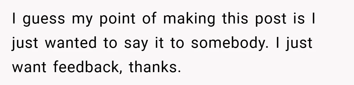 I guess my point of making this post is I just wanted to say it to somebody. I just want feedback, thanks.