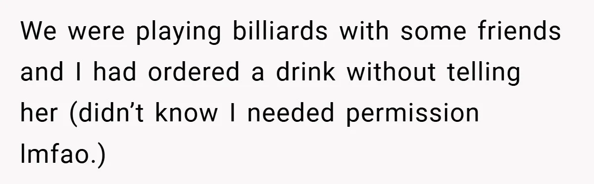 We were playing billiards with some friends and I had ordered a drink without telling her (didn’t know I needed permission lmfao.)