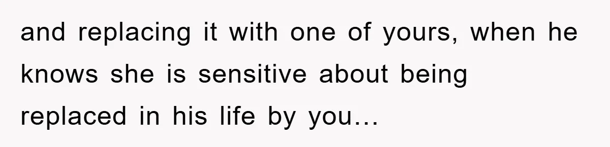 and replacing it with one of yours, when he knows she is sensitive about being replaced in his life by you…